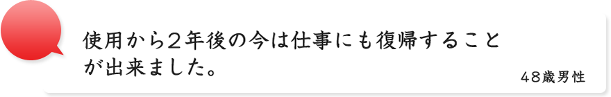 使用から2年後の今は仕事にも復帰することが出来ました。48歳男性